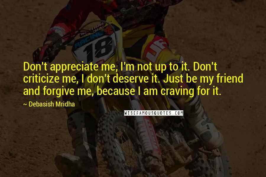 Debasish Mridha Quotes: Don't appreciate me, I'm not up to it. Don't criticize me, I don't deserve it. Just be my friend and forgive me, because I am craving for it.