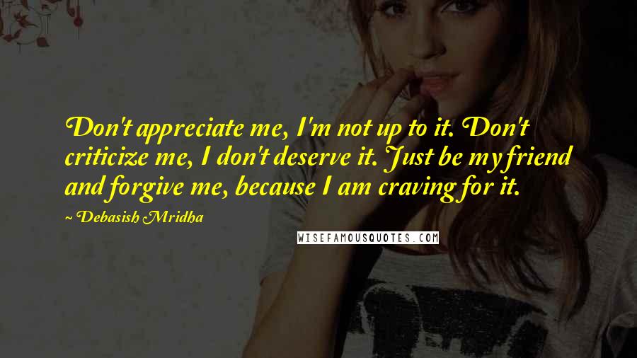Debasish Mridha Quotes: Don't appreciate me, I'm not up to it. Don't criticize me, I don't deserve it. Just be my friend and forgive me, because I am craving for it.