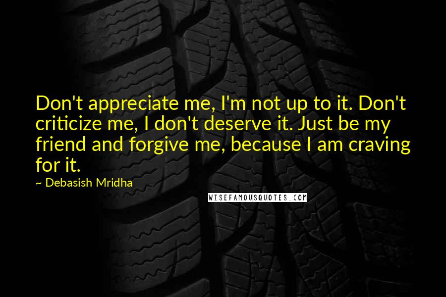 Debasish Mridha Quotes: Don't appreciate me, I'm not up to it. Don't criticize me, I don't deserve it. Just be my friend and forgive me, because I am craving for it.