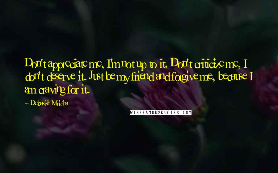 Debasish Mridha Quotes: Don't appreciate me, I'm not up to it. Don't criticize me, I don't deserve it. Just be my friend and forgive me, because I am craving for it.