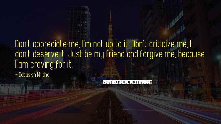 Debasish Mridha Quotes: Don't appreciate me, I'm not up to it. Don't criticize me, I don't deserve it. Just be my friend and forgive me, because I am craving for it.