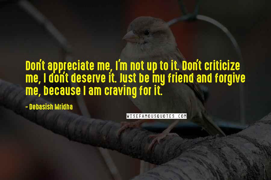 Debasish Mridha Quotes: Don't appreciate me, I'm not up to it. Don't criticize me, I don't deserve it. Just be my friend and forgive me, because I am craving for it.