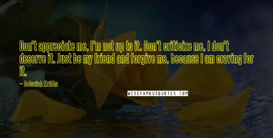 Debasish Mridha Quotes: Don't appreciate me, I'm not up to it. Don't criticize me, I don't deserve it. Just be my friend and forgive me, because I am craving for it.