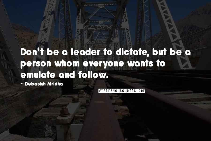 Debasish Mridha Quotes: Don't be a leader to dictate, but be a person whom everyone wants to emulate and follow.