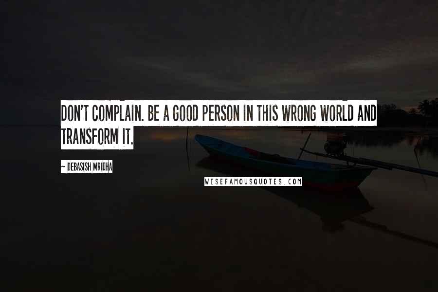 Debasish Mridha Quotes: Don't complain. Be a good person in this wrong world and transform it.