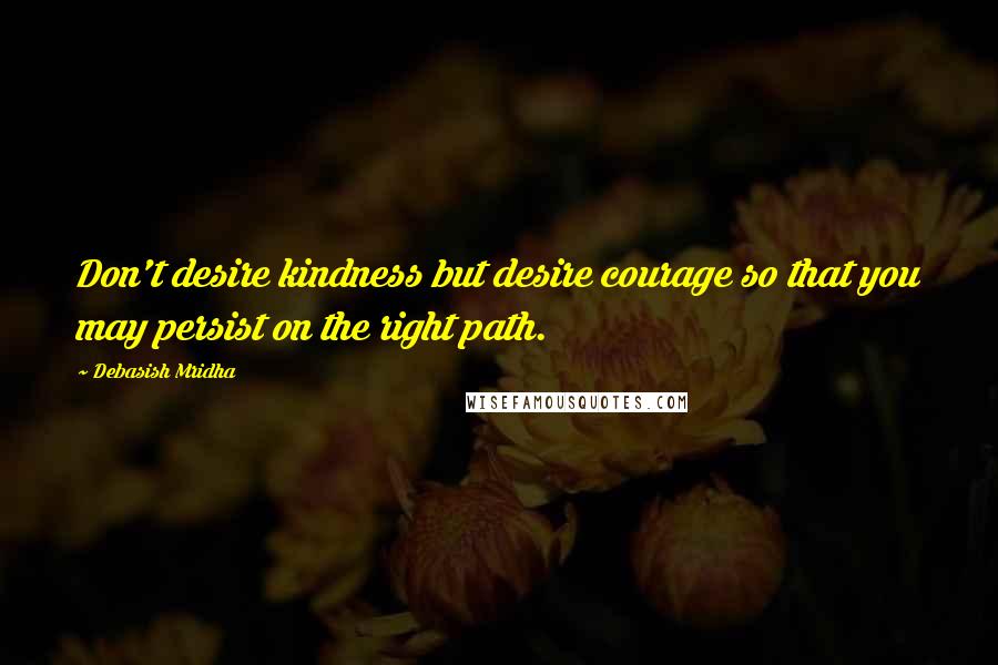 Debasish Mridha Quotes: Don't desire kindness but desire courage so that you may persist on the right path.