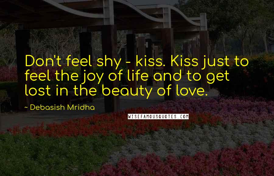 Debasish Mridha Quotes: Don't feel shy - kiss. Kiss just to feel the joy of life and to get lost in the beauty of love.