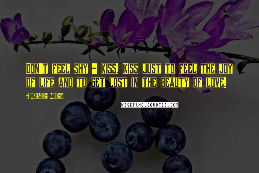 Debasish Mridha Quotes: Don't feel shy - kiss. Kiss just to feel the joy of life and to get lost in the beauty of love.