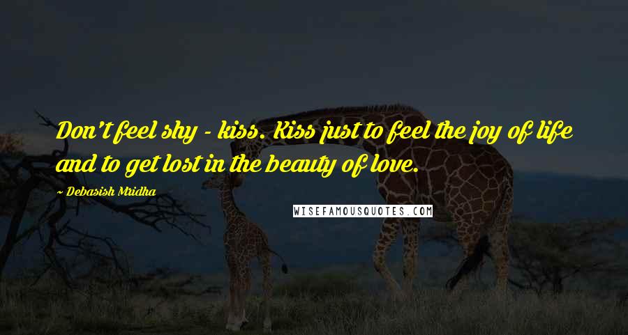 Debasish Mridha Quotes: Don't feel shy - kiss. Kiss just to feel the joy of life and to get lost in the beauty of love.