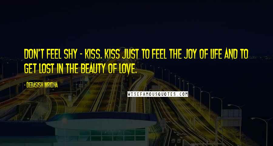 Debasish Mridha Quotes: Don't feel shy - kiss. Kiss just to feel the joy of life and to get lost in the beauty of love.