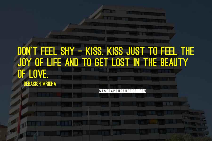 Debasish Mridha Quotes: Don't feel shy - kiss. Kiss just to feel the joy of life and to get lost in the beauty of love.