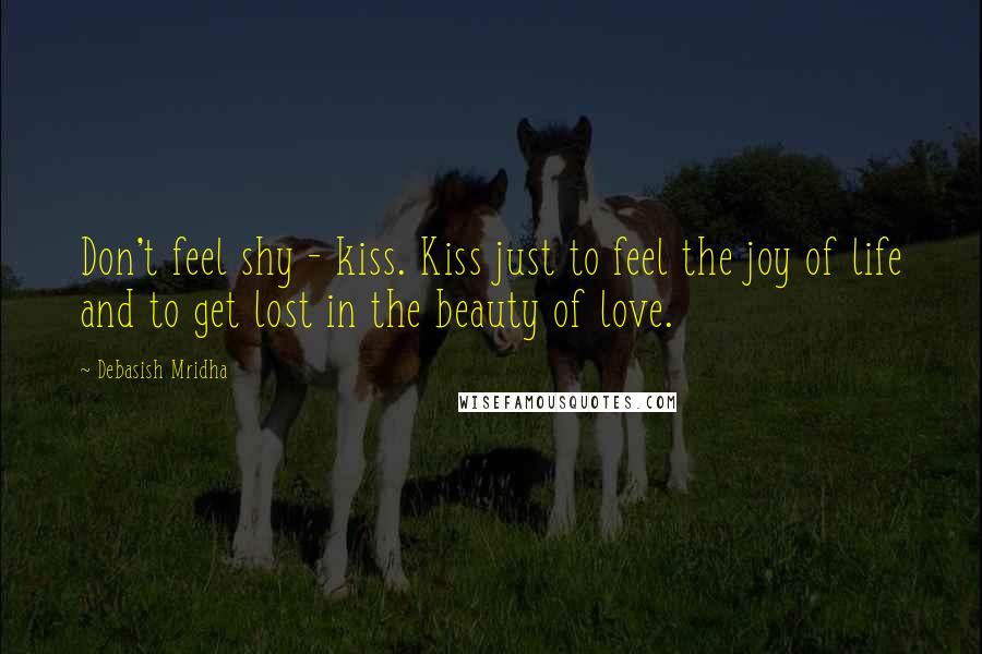 Debasish Mridha Quotes: Don't feel shy - kiss. Kiss just to feel the joy of life and to get lost in the beauty of love.
