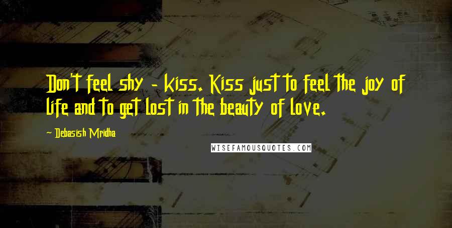 Debasish Mridha Quotes: Don't feel shy - kiss. Kiss just to feel the joy of life and to get lost in the beauty of love.