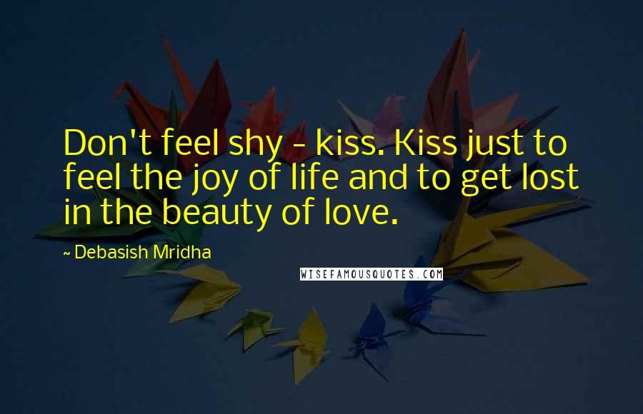 Debasish Mridha Quotes: Don't feel shy - kiss. Kiss just to feel the joy of life and to get lost in the beauty of love.