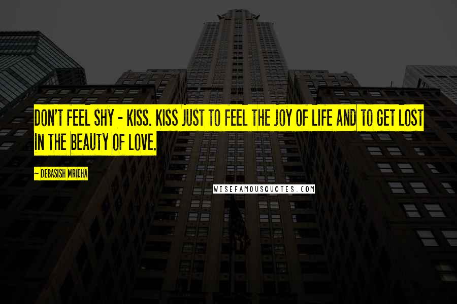 Debasish Mridha Quotes: Don't feel shy - kiss. Kiss just to feel the joy of life and to get lost in the beauty of love.