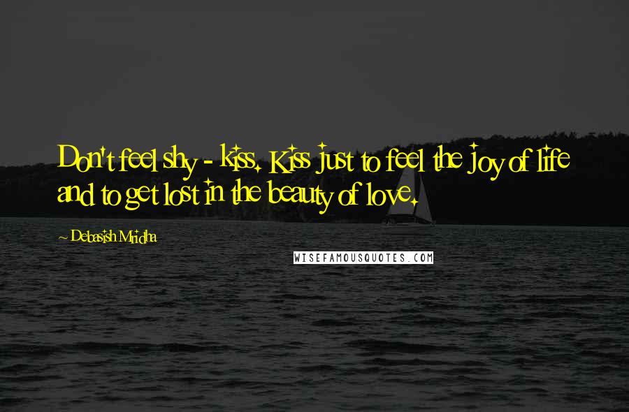 Debasish Mridha Quotes: Don't feel shy - kiss. Kiss just to feel the joy of life and to get lost in the beauty of love.