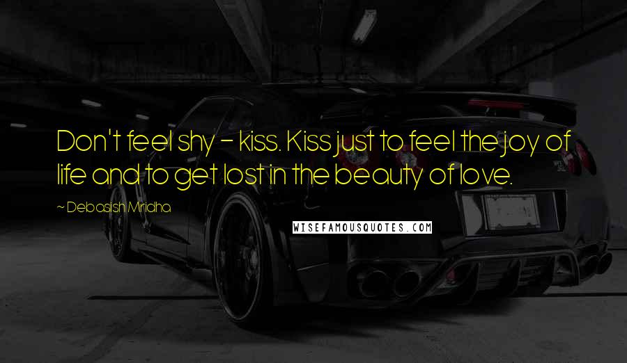 Debasish Mridha Quotes: Don't feel shy - kiss. Kiss just to feel the joy of life and to get lost in the beauty of love.