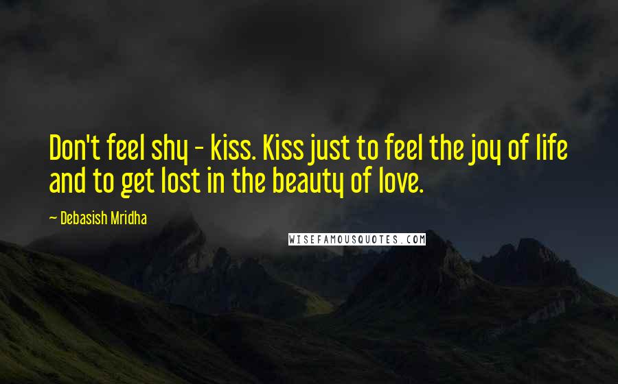 Debasish Mridha Quotes: Don't feel shy - kiss. Kiss just to feel the joy of life and to get lost in the beauty of love.