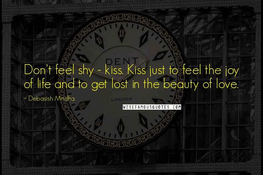 Debasish Mridha Quotes: Don't feel shy - kiss. Kiss just to feel the joy of life and to get lost in the beauty of love.