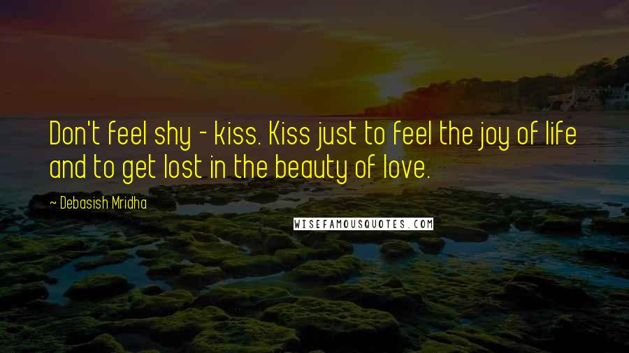 Debasish Mridha Quotes: Don't feel shy - kiss. Kiss just to feel the joy of life and to get lost in the beauty of love.