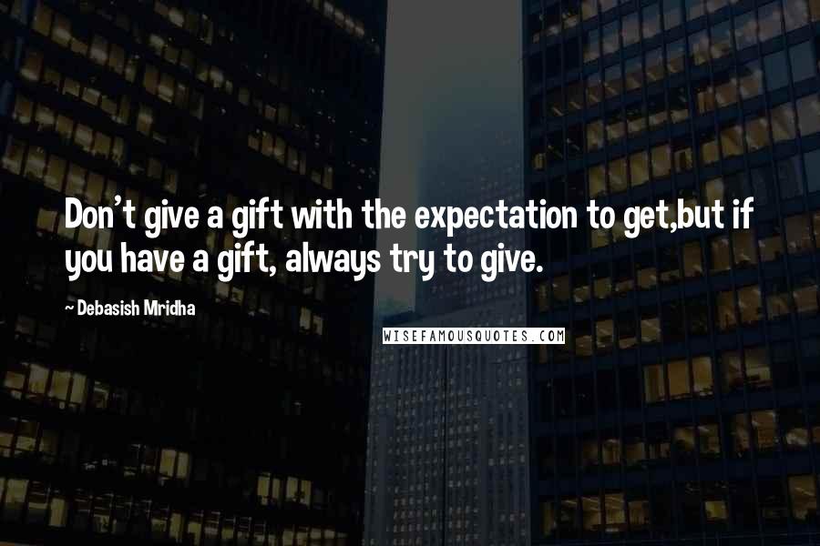 Debasish Mridha Quotes: Don't give a gift with the expectation to get,but if you have a gift, always try to give.