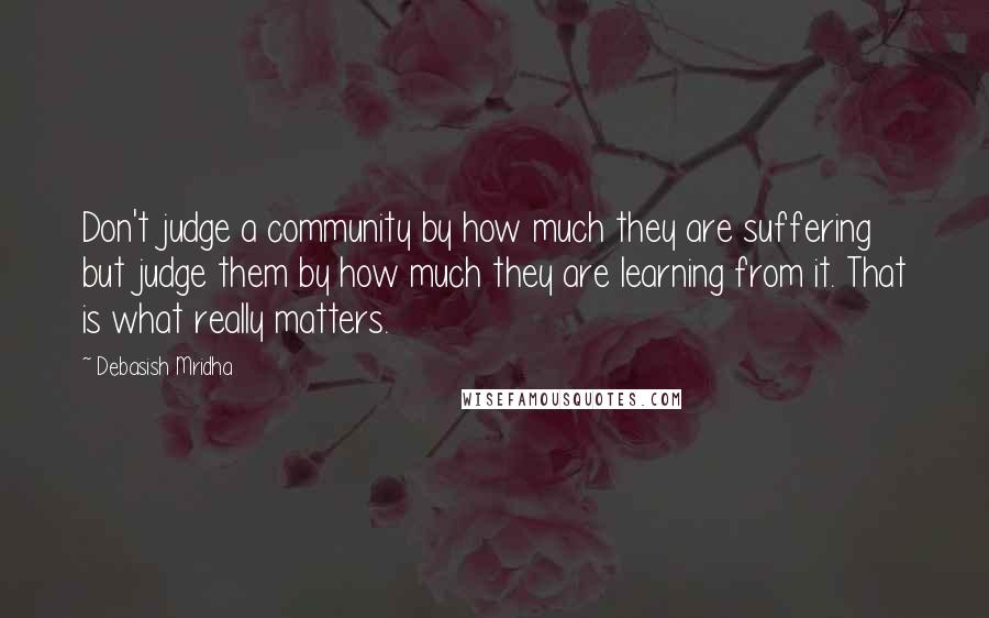 Debasish Mridha Quotes: Don't judge a community by how much they are suffering but judge them by how much they are learning from it. That is what really matters.