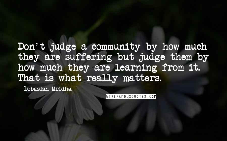 Debasish Mridha Quotes: Don't judge a community by how much they are suffering but judge them by how much they are learning from it. That is what really matters.