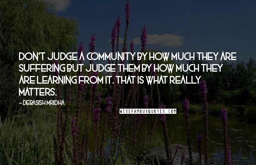 Debasish Mridha Quotes: Don't judge a community by how much they are suffering but judge them by how much they are learning from it. That is what really matters.