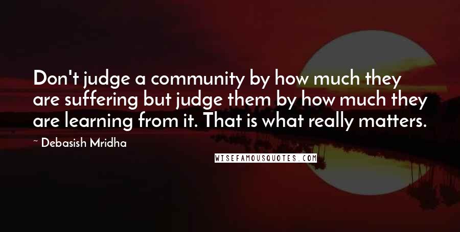 Debasish Mridha Quotes: Don't judge a community by how much they are suffering but judge them by how much they are learning from it. That is what really matters.