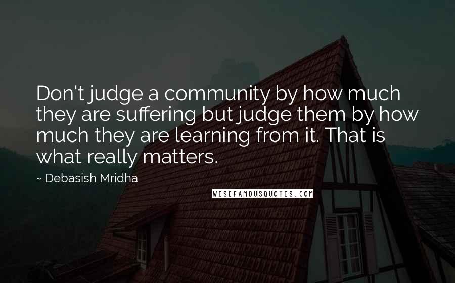 Debasish Mridha Quotes: Don't judge a community by how much they are suffering but judge them by how much they are learning from it. That is what really matters.