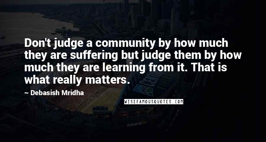 Debasish Mridha Quotes: Don't judge a community by how much they are suffering but judge them by how much they are learning from it. That is what really matters.