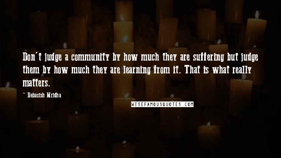 Debasish Mridha Quotes: Don't judge a community by how much they are suffering but judge them by how much they are learning from it. That is what really matters.