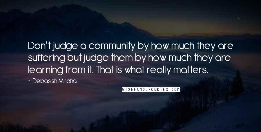 Debasish Mridha Quotes: Don't judge a community by how much they are suffering but judge them by how much they are learning from it. That is what really matters.