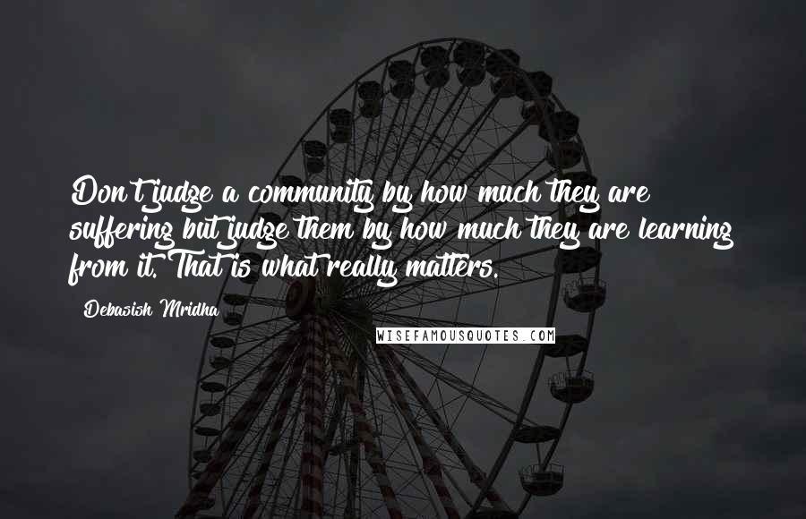 Debasish Mridha Quotes: Don't judge a community by how much they are suffering but judge them by how much they are learning from it. That is what really matters.