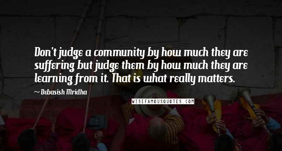 Debasish Mridha Quotes: Don't judge a community by how much they are suffering but judge them by how much they are learning from it. That is what really matters.