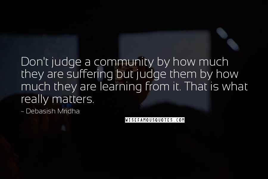 Debasish Mridha Quotes: Don't judge a community by how much they are suffering but judge them by how much they are learning from it. That is what really matters.