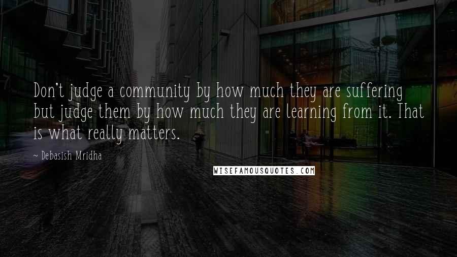 Debasish Mridha Quotes: Don't judge a community by how much they are suffering but judge them by how much they are learning from it. That is what really matters.