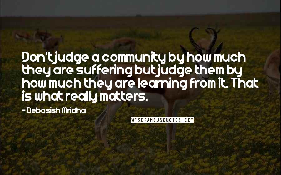 Debasish Mridha Quotes: Don't judge a community by how much they are suffering but judge them by how much they are learning from it. That is what really matters.