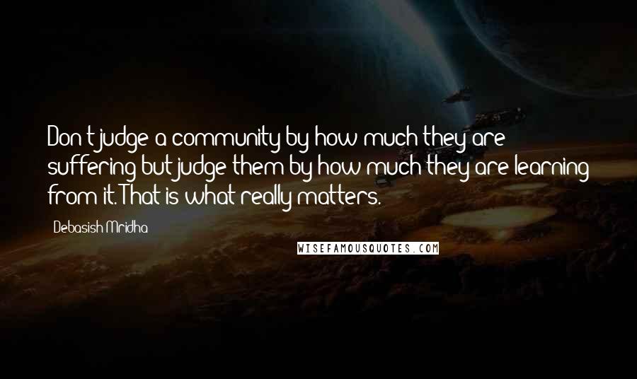 Debasish Mridha Quotes: Don't judge a community by how much they are suffering but judge them by how much they are learning from it. That is what really matters.