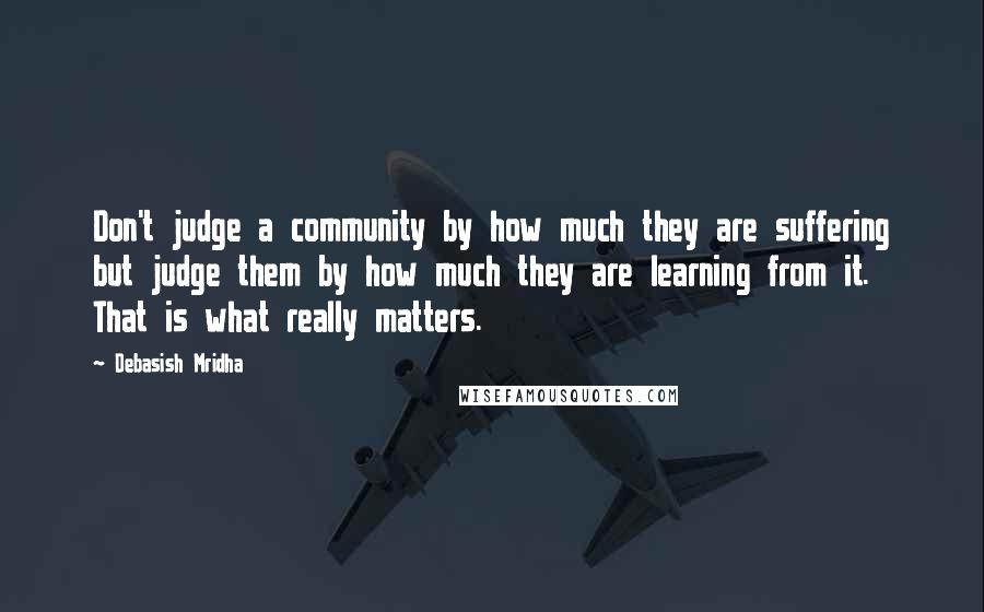 Debasish Mridha Quotes: Don't judge a community by how much they are suffering but judge them by how much they are learning from it. That is what really matters.