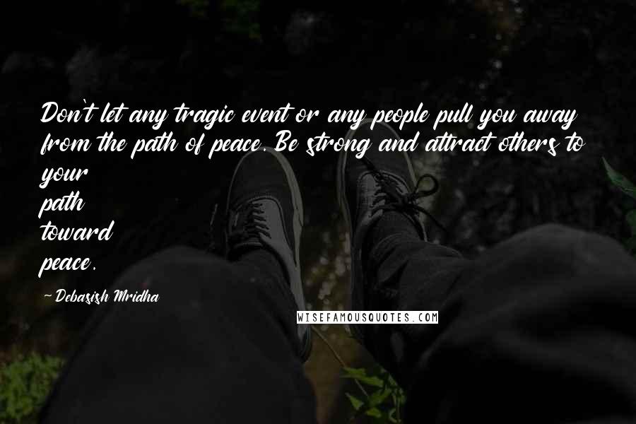 Debasish Mridha Quotes: Don't let any tragic event or any people pull you away from the path of peace. Be strong and attract others to your path toward peace.