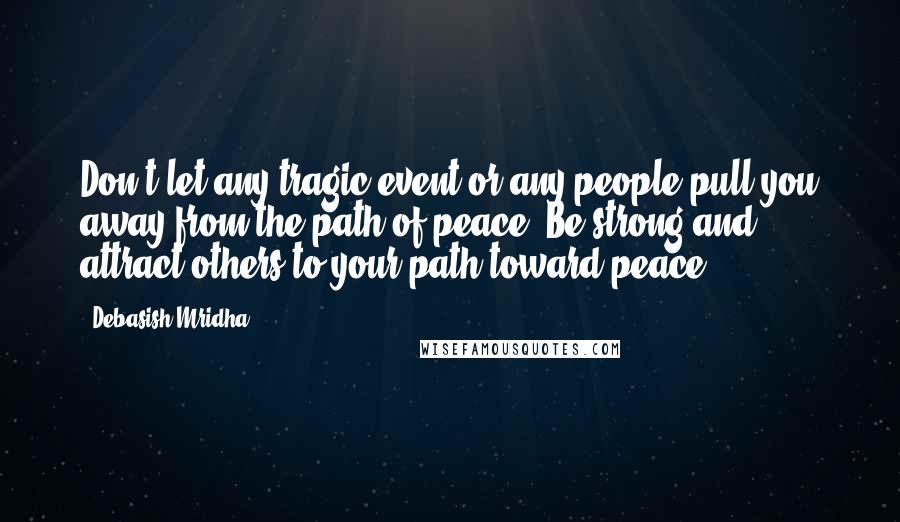 Debasish Mridha Quotes: Don't let any tragic event or any people pull you away from the path of peace. Be strong and attract others to your path toward peace.