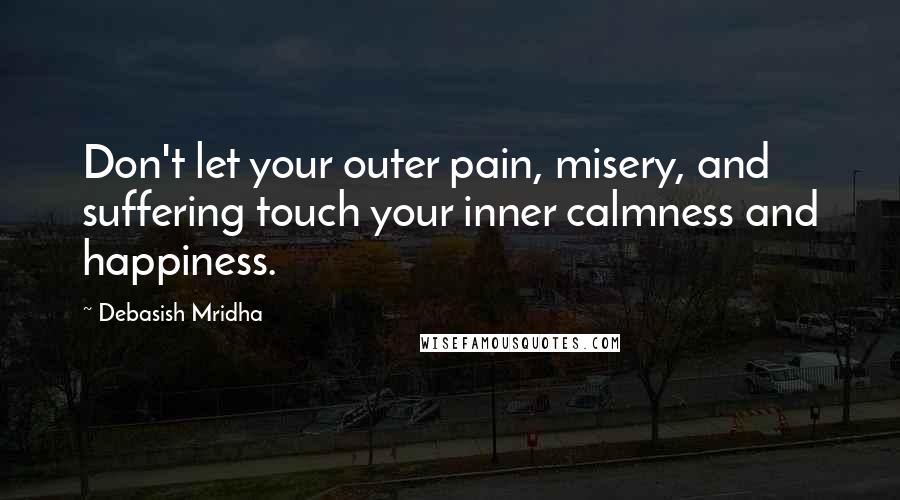 Debasish Mridha Quotes: Don't let your outer pain, misery, and suffering touch your inner calmness and happiness.