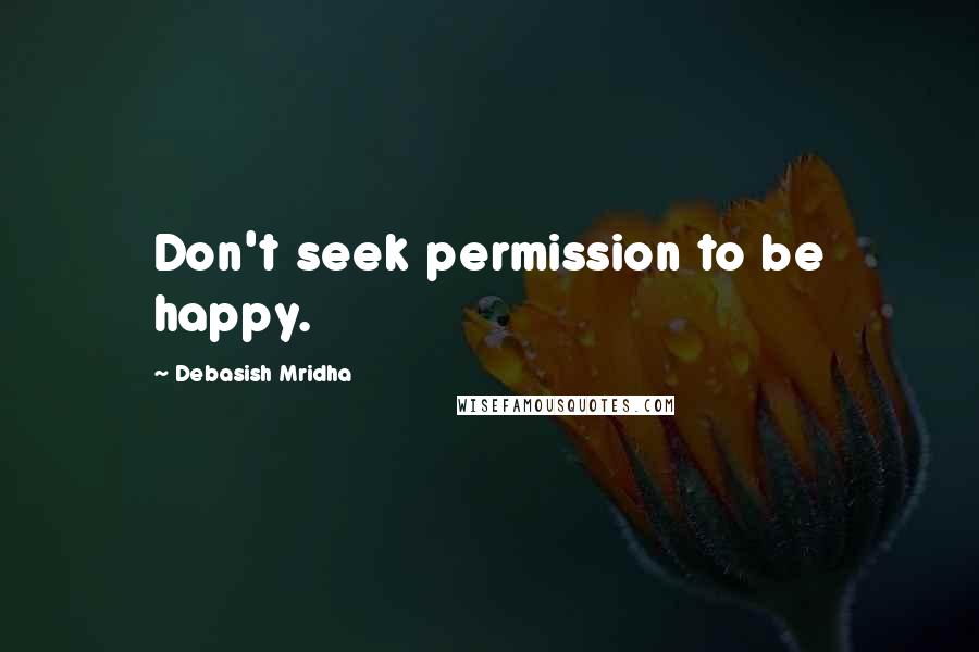Debasish Mridha Quotes: Don't seek permission to be happy.