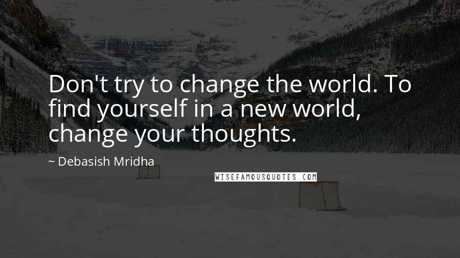 Debasish Mridha Quotes: Don't try to change the world. To find yourself in a new world, change your thoughts.