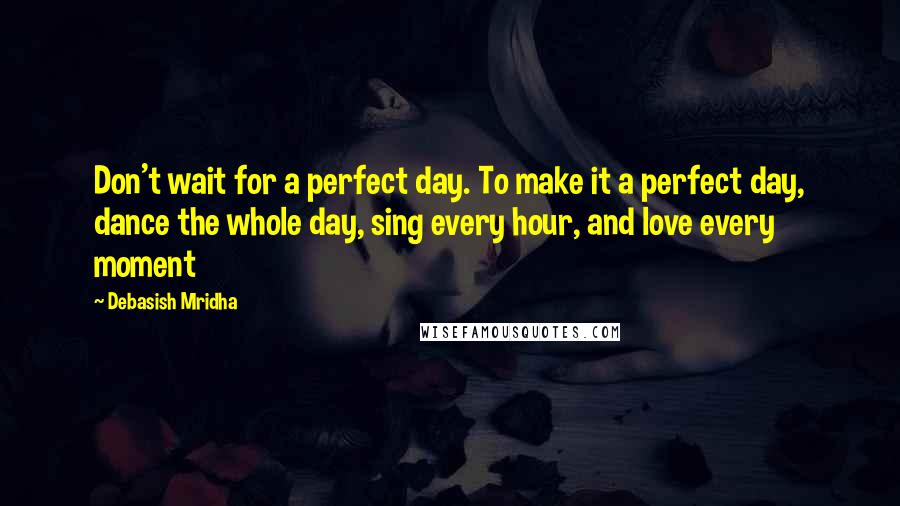 Debasish Mridha Quotes: Don't wait for a perfect day. To make it a perfect day, dance the whole day, sing every hour, and love every moment