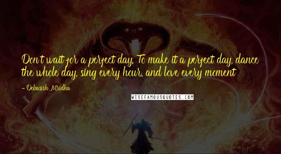 Debasish Mridha Quotes: Don't wait for a perfect day. To make it a perfect day, dance the whole day, sing every hour, and love every moment