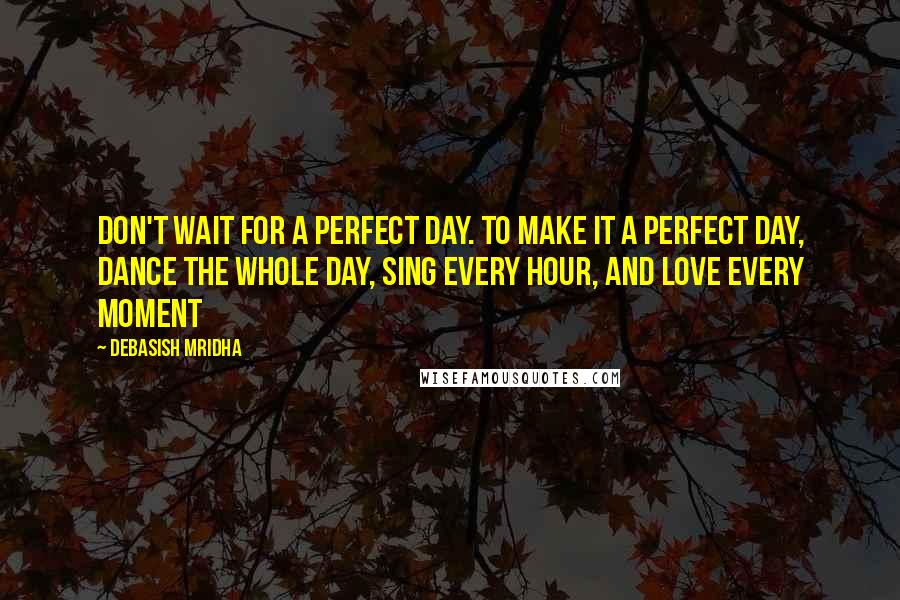 Debasish Mridha Quotes: Don't wait for a perfect day. To make it a perfect day, dance the whole day, sing every hour, and love every moment