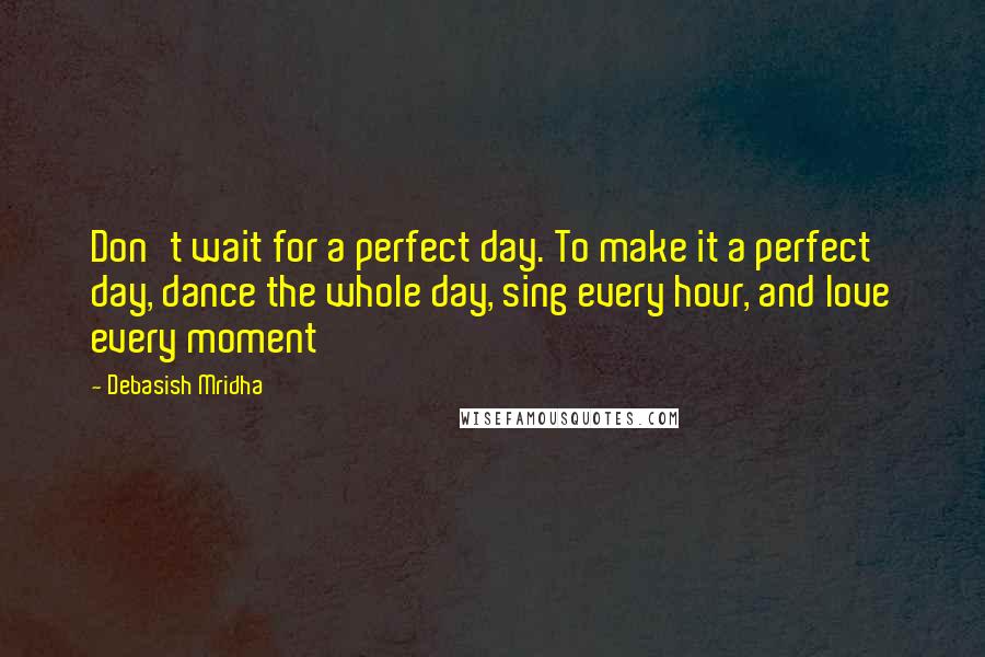 Debasish Mridha Quotes: Don't wait for a perfect day. To make it a perfect day, dance the whole day, sing every hour, and love every moment