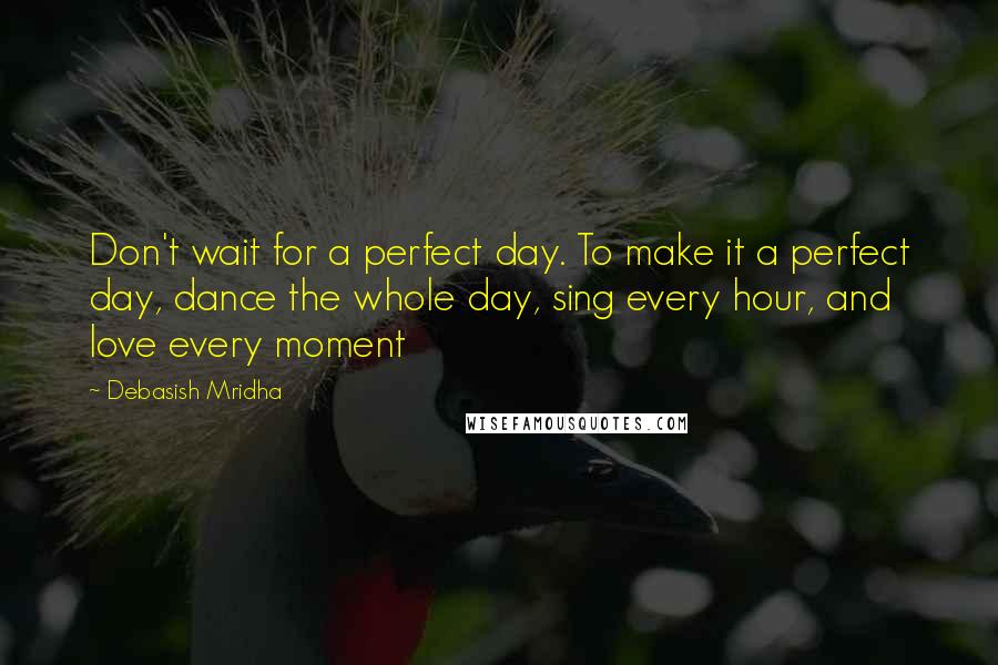 Debasish Mridha Quotes: Don't wait for a perfect day. To make it a perfect day, dance the whole day, sing every hour, and love every moment